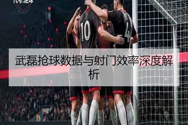 武磊抢球数据与射门效率深度解析